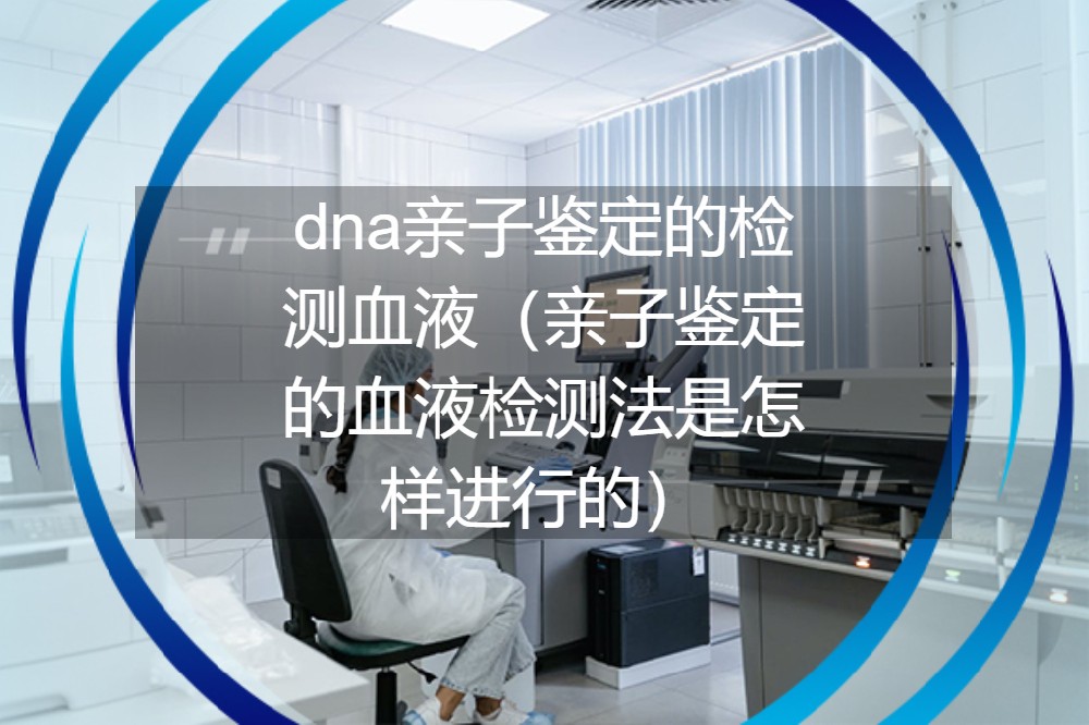 dna亲子鉴定的检测血液（亲子鉴定的血液检测法是怎样进行的）